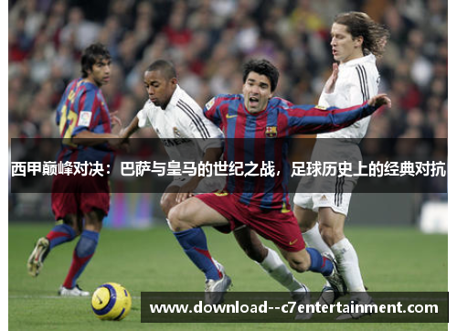西甲巅峰对决：巴萨与皇马的世纪之战，足球历史上的经典对抗