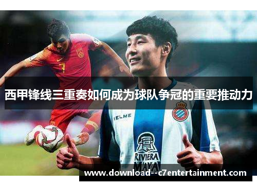 西甲锋线三重奏如何成为球队争冠的重要推动力