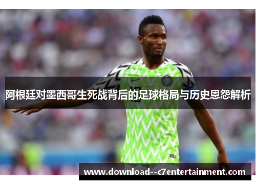 阿根廷对墨西哥生死战背后的足球格局与历史恩怨解析