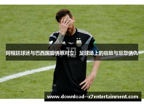 阿根廷球迷与巴西国脚情感对立：足球场上的宿敌与恩怨情仇