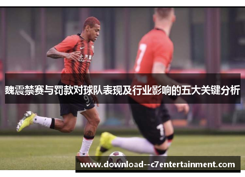 魏震禁赛与罚款对球队表现及行业影响的五大关键分析